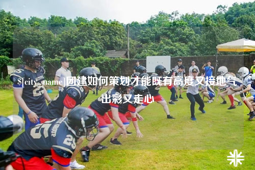 嘉兴团建如何策划才能既有高度又接地气出彩又走心